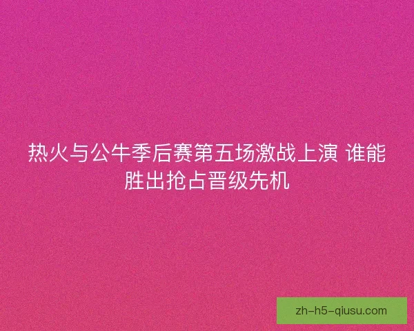 热火与公牛季后赛第五场激战上演 谁能胜出抢占晋级先机