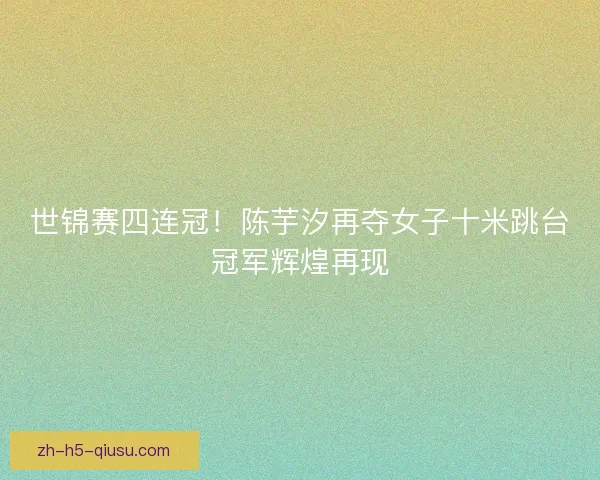 世锦赛四连冠！陈芋汐再夺女子十米跳台冠军辉煌再现